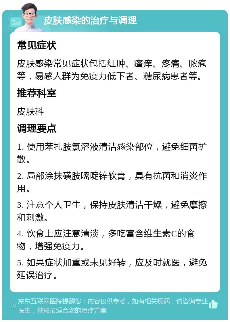 皮肤感染的治疗与调理 常见症状 皮肤感染常见症状包括红肿、瘙痒、疼痛、脓疱等，易感人群为免疫力低下者、糖尿病患者等。 推荐科室 皮肤科 调理要点 1. 使用苯扎胺氯溶液清洁感染部位，避免细菌扩散。 2. 局部涂抹磺胺嘧啶锌软膏，具有抗菌和消炎作用。 3. 注意个人卫生，保持皮肤清洁干燥，避免摩擦和刺激。 4. 饮食上应注意清淡，多吃富含维生素C的食物，增强免疫力。 5. 如果症状加重或未见好转，应及时就医，避免延误治疗。