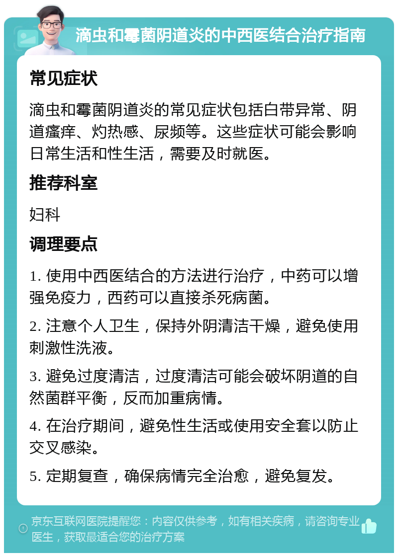 滴虫和霉菌阴道炎的中西医结合治疗指南 常见症状 滴虫和霉菌阴道炎的常见症状包括白带异常、阴道瘙痒、灼热感、尿频等。这些症状可能会影响日常生活和性生活，需要及时就医。 推荐科室 妇科 调理要点 1. 使用中西医结合的方法进行治疗，中药可以增强免疫力，西药可以直接杀死病菌。 2. 注意个人卫生，保持外阴清洁干燥，避免使用刺激性洗液。 3. 避免过度清洁，过度清洁可能会破坏阴道的自然菌群平衡，反而加重病情。 4. 在治疗期间，避免性生活或使用安全套以防止交叉感染。 5. 定期复查，确保病情完全治愈，避免复发。