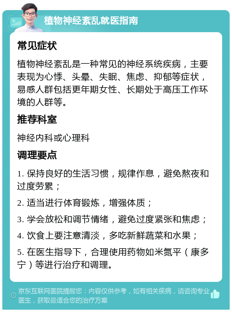 植物神经紊乱就医指南 常见症状 植物神经紊乱是一种常见的神经系统疾病，主要表现为心悸、头晕、失眠、焦虑、抑郁等症状，易感人群包括更年期女性、长期处于高压工作环境的人群等。 推荐科室 神经内科或心理科 调理要点 1. 保持良好的生活习惯，规律作息，避免熬夜和过度劳累； 2. 适当进行体育锻炼，增强体质； 3. 学会放松和调节情绪，避免过度紧张和焦虑； 4. 饮食上要注意清淡，多吃新鲜蔬菜和水果； 5. 在医生指导下，合理使用药物如米氮平（康多宁）等进行治疗和调理。