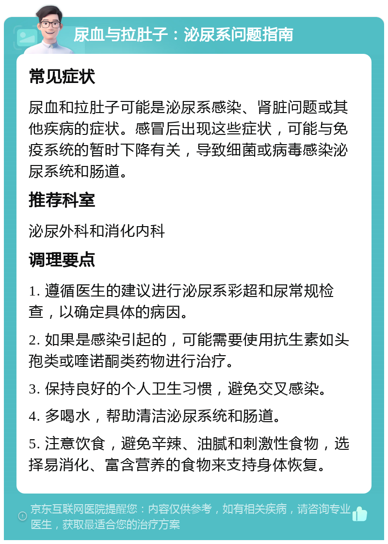 尿血与拉肚子：泌尿系问题指南 常见症状 尿血和拉肚子可能是泌尿系感染、肾脏问题或其他疾病的症状。感冒后出现这些症状，可能与免疫系统的暂时下降有关，导致细菌或病毒感染泌尿系统和肠道。 推荐科室 泌尿外科和消化内科 调理要点 1. 遵循医生的建议进行泌尿系彩超和尿常规检查，以确定具体的病因。 2. 如果是感染引起的，可能需要使用抗生素如头孢类或喹诺酮类药物进行治疗。 3. 保持良好的个人卫生习惯，避免交叉感染。 4. 多喝水，帮助清洁泌尿系统和肠道。 5. 注意饮食，避免辛辣、油腻和刺激性食物，选择易消化、富含营养的食物来支持身体恢复。