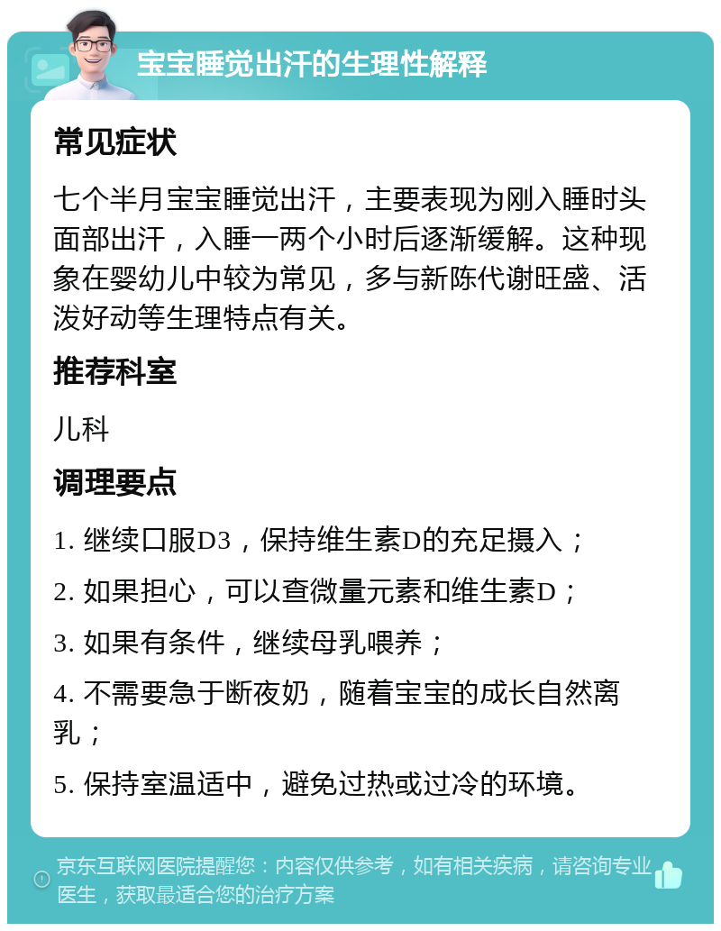 宝宝睡觉出汗的生理性解释 常见症状 七个半月宝宝睡觉出汗，主要表现为刚入睡时头面部出汗，入睡一两个小时后逐渐缓解。这种现象在婴幼儿中较为常见，多与新陈代谢旺盛、活泼好动等生理特点有关。 推荐科室 儿科 调理要点 1. 继续口服D3，保持维生素D的充足摄入； 2. 如果担心，可以查微量元素和维生素D； 3. 如果有条件，继续母乳喂养； 4. 不需要急于断夜奶，随着宝宝的成长自然离乳； 5. 保持室温适中，避免过热或过冷的环境。