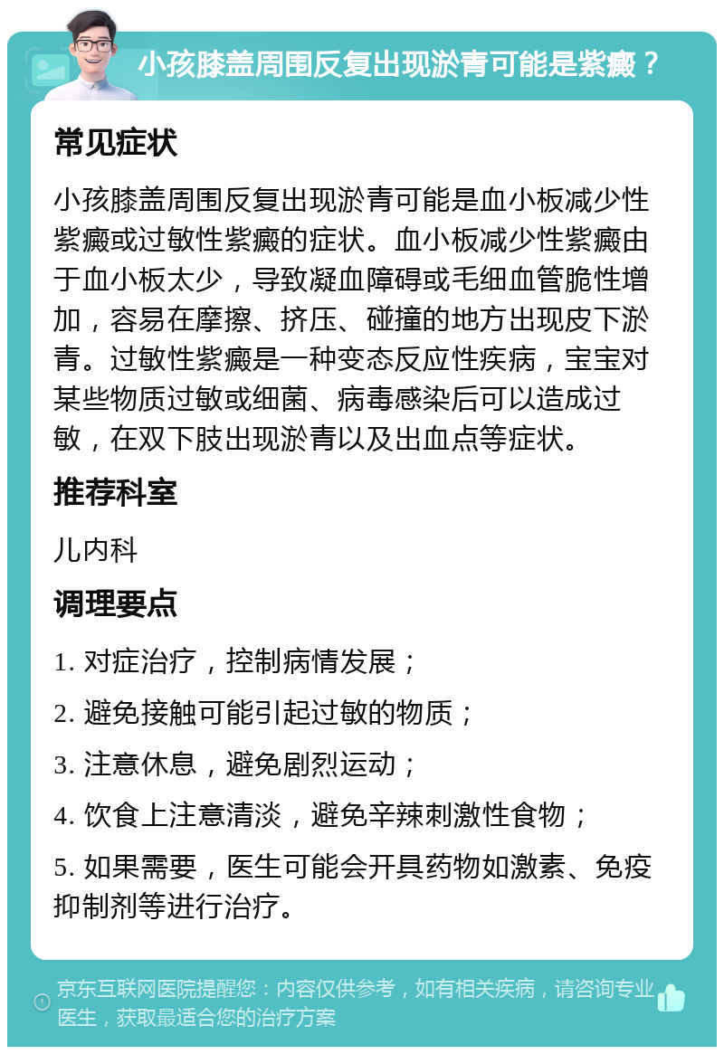 小孩膝盖周围反复出现淤青可能是紫癜？ 常见症状 小孩膝盖周围反复出现淤青可能是血小板减少性紫癜或过敏性紫癜的症状。血小板减少性紫癜由于血小板太少，导致凝血障碍或毛细血管脆性增加，容易在摩擦、挤压、碰撞的地方出现皮下淤青。过敏性紫癜是一种变态反应性疾病，宝宝对某些物质过敏或细菌、病毒感染后可以造成过敏，在双下肢出现淤青以及出血点等症状。 推荐科室 儿内科 调理要点 1. 对症治疗，控制病情发展； 2. 避免接触可能引起过敏的物质； 3. 注意休息，避免剧烈运动； 4. 饮食上注意清淡，避免辛辣刺激性食物； 5. 如果需要，医生可能会开具药物如激素、免疫抑制剂等进行治疗。