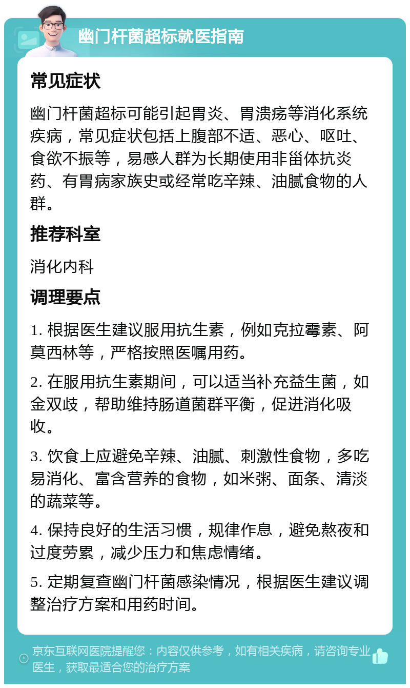 幽门杆菌超标就医指南 常见症状 幽门杆菌超标可能引起胃炎、胃溃疡等消化系统疾病，常见症状包括上腹部不适、恶心、呕吐、食欲不振等，易感人群为长期使用非甾体抗炎药、有胃病家族史或经常吃辛辣、油腻食物的人群。 推荐科室 消化内科 调理要点 1. 根据医生建议服用抗生素，例如克拉霉素、阿莫西林等，严格按照医嘱用药。 2. 在服用抗生素期间，可以适当补充益生菌，如金双歧，帮助维持肠道菌群平衡，促进消化吸收。 3. 饮食上应避免辛辣、油腻、刺激性食物，多吃易消化、富含营养的食物，如米粥、面条、清淡的蔬菜等。 4. 保持良好的生活习惯，规律作息，避免熬夜和过度劳累，减少压力和焦虑情绪。 5. 定期复查幽门杆菌感染情况，根据医生建议调整治疗方案和用药时间。