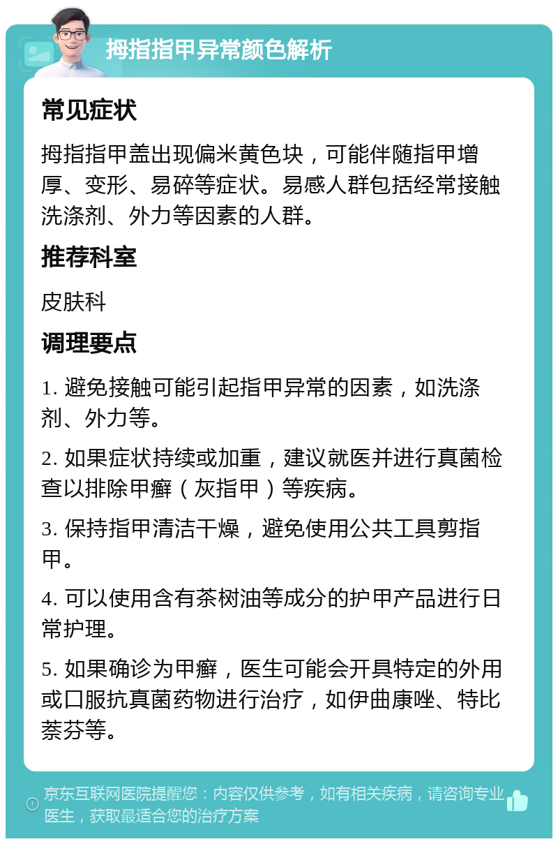 拇指指甲异常颜色解析 常见症状 拇指指甲盖出现偏米黄色块，可能伴随指甲增厚、变形、易碎等症状。易感人群包括经常接触洗涤剂、外力等因素的人群。 推荐科室 皮肤科 调理要点 1. 避免接触可能引起指甲异常的因素，如洗涤剂、外力等。 2. 如果症状持续或加重，建议就医并进行真菌检查以排除甲癣（灰指甲）等疾病。 3. 保持指甲清洁干燥，避免使用公共工具剪指甲。 4. 可以使用含有茶树油等成分的护甲产品进行日常护理。 5. 如果确诊为甲癣，医生可能会开具特定的外用或口服抗真菌药物进行治疗，如伊曲康唑、特比萘芬等。