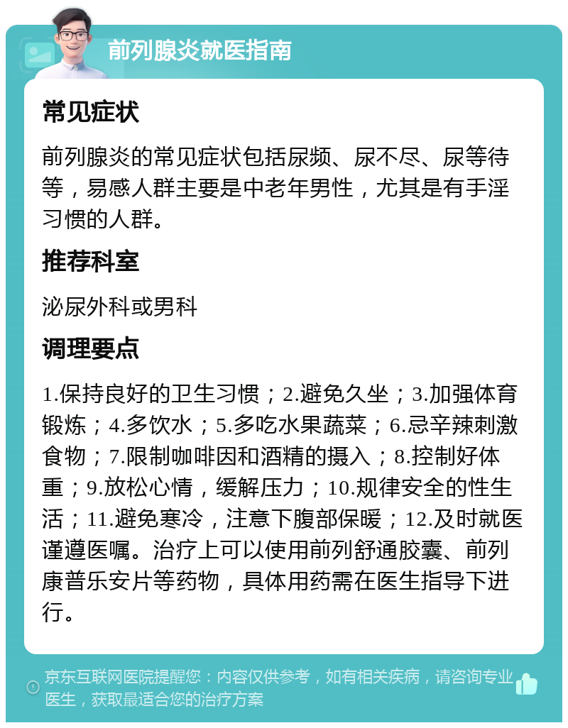 前列腺炎就医指南 常见症状 前列腺炎的常见症状包括尿频、尿不尽、尿等待等，易感人群主要是中老年男性，尤其是有手淫习惯的人群。 推荐科室 泌尿外科或男科 调理要点 1.保持良好的卫生习惯；2.避免久坐；3.加强体育锻炼；4.多饮水；5.多吃水果蔬菜；6.忌辛辣刺激食物；7.限制咖啡因和酒精的摄入；8.控制好体重；9.放松心情，缓解压力；10.规律安全的性生活；11.避免寒冷，注意下腹部保暖；12.及时就医谨遵医嘱。治疗上可以使用前列舒通胶囊、前列康普乐安片等药物，具体用药需在医生指导下进行。