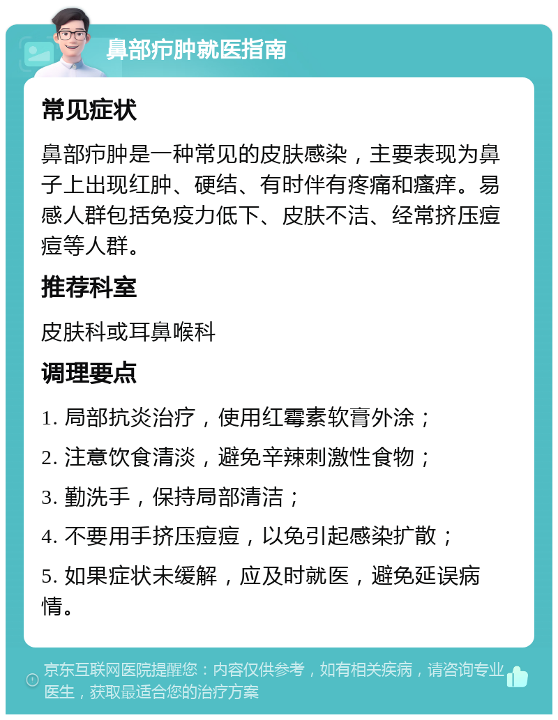 鼻部疖肿就医指南 常见症状 鼻部疖肿是一种常见的皮肤感染，主要表现为鼻子上出现红肿、硬结、有时伴有疼痛和瘙痒。易感人群包括免疫力低下、皮肤不洁、经常挤压痘痘等人群。 推荐科室 皮肤科或耳鼻喉科 调理要点 1. 局部抗炎治疗，使用红霉素软膏外涂； 2. 注意饮食清淡，避免辛辣刺激性食物； 3. 勤洗手，保持局部清洁； 4. 不要用手挤压痘痘，以免引起感染扩散； 5. 如果症状未缓解，应及时就医，避免延误病情。