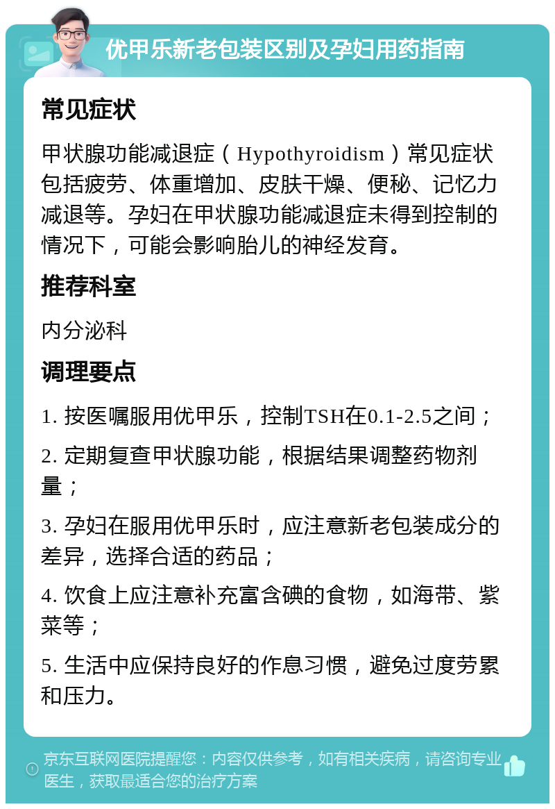 优甲乐新老包装区别及孕妇用药指南 常见症状 甲状腺功能减退症（Hypothyroidism）常见症状包括疲劳、体重增加、皮肤干燥、便秘、记忆力减退等。孕妇在甲状腺功能减退症未得到控制的情况下，可能会影响胎儿的神经发育。 推荐科室 内分泌科 调理要点 1. 按医嘱服用优甲乐，控制TSH在0.1-2.5之间； 2. 定期复查甲状腺功能，根据结果调整药物剂量； 3. 孕妇在服用优甲乐时，应注意新老包装成分的差异，选择合适的药品； 4. 饮食上应注意补充富含碘的食物，如海带、紫菜等； 5. 生活中应保持良好的作息习惯，避免过度劳累和压力。