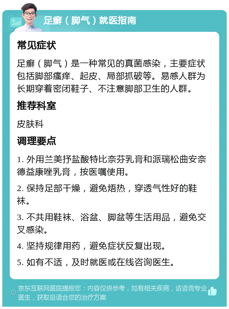 足癣（脚气）就医指南 常见症状 足癣（脚气）是一种常见的真菌感染，主要症状包括脚部瘙痒、起皮、局部抓破等。易感人群为长期穿着密闭鞋子、不注意脚部卫生的人群。 推荐科室 皮肤科 调理要点 1. 外用兰美抒盐酸特比奈芬乳膏和派瑞松曲安奈德益康唑乳膏，按医嘱使用。 2. 保持足部干燥，避免焐热，穿透气性好的鞋袜。 3. 不共用鞋袜、浴盆、脚盆等生活用品，避免交叉感染。 4. 坚持规律用药，避免症状反复出现。 5. 如有不适，及时就医或在线咨询医生。