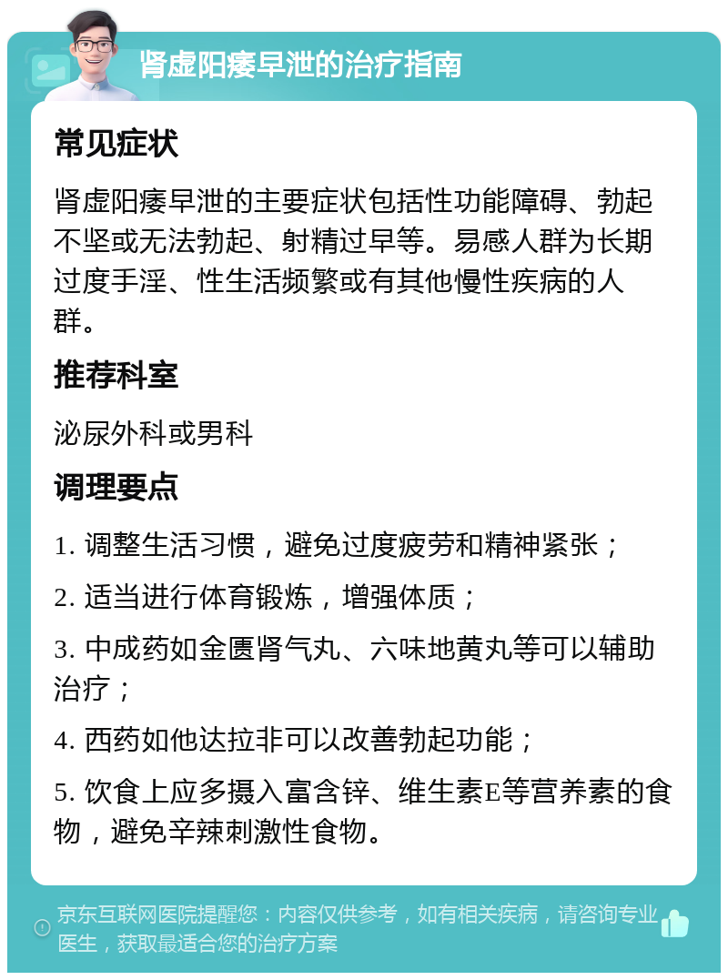 肾虚阳痿早泄的治疗指南 常见症状 肾虚阳痿早泄的主要症状包括性功能障碍、勃起不坚或无法勃起、射精过早等。易感人群为长期过度手淫、性生活频繁或有其他慢性疾病的人群。 推荐科室 泌尿外科或男科 调理要点 1. 调整生活习惯，避免过度疲劳和精神紧张； 2. 适当进行体育锻炼，增强体质； 3. 中成药如金匮肾气丸、六味地黄丸等可以辅助治疗； 4. 西药如他达拉非可以改善勃起功能； 5. 饮食上应多摄入富含锌、维生素E等营养素的食物，避免辛辣刺激性食物。