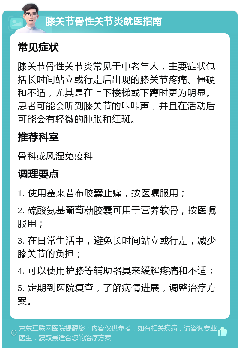 膝关节骨性关节炎就医指南 常见症状 膝关节骨性关节炎常见于中老年人，主要症状包括长时间站立或行走后出现的膝关节疼痛、僵硬和不适，尤其是在上下楼梯或下蹲时更为明显。患者可能会听到膝关节的咔咔声，并且在活动后可能会有轻微的肿胀和红斑。 推荐科室 骨科或风湿免疫科 调理要点 1. 使用塞来昔布胶囊止痛，按医嘱服用； 2. 硫酸氨基葡萄糖胶囊可用于营养软骨，按医嘱服用； 3. 在日常生活中，避免长时间站立或行走，减少膝关节的负担； 4. 可以使用护膝等辅助器具来缓解疼痛和不适； 5. 定期到医院复查，了解病情进展，调整治疗方案。