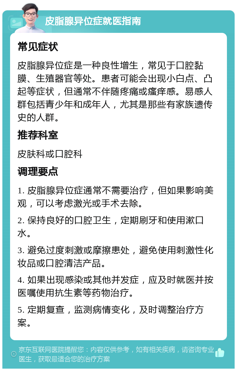 皮脂腺异位症就医指南 常见症状 皮脂腺异位症是一种良性增生，常见于口腔黏膜、生殖器官等处。患者可能会出现小白点、凸起等症状，但通常不伴随疼痛或瘙痒感。易感人群包括青少年和成年人，尤其是那些有家族遗传史的人群。 推荐科室 皮肤科或口腔科 调理要点 1. 皮脂腺异位症通常不需要治疗，但如果影响美观，可以考虑激光或手术去除。 2. 保持良好的口腔卫生，定期刷牙和使用漱口水。 3. 避免过度刺激或摩擦患处，避免使用刺激性化妆品或口腔清洁产品。 4. 如果出现感染或其他并发症，应及时就医并按医嘱使用抗生素等药物治疗。 5. 定期复查，监测病情变化，及时调整治疗方案。