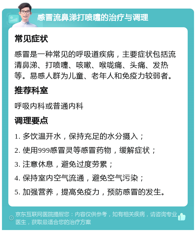 感冒流鼻涕打喷嚏的治疗与调理 常见症状 感冒是一种常见的呼吸道疾病，主要症状包括流清鼻涕、打喷嚏、咳嗽、喉咙痛、头痛、发热等。易感人群为儿童、老年人和免疫力较弱者。 推荐科室 呼吸内科或普通内科 调理要点 1. 多饮温开水，保持充足的水分摄入； 2. 使用999感冒灵等感冒药物，缓解症状； 3. 注意休息，避免过度劳累； 4. 保持室内空气流通，避免空气污染； 5. 加强营养，提高免疫力，预防感冒的发生。