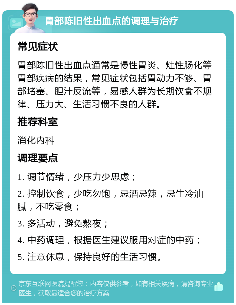 胃部陈旧性出血点的调理与治疗 常见症状 胃部陈旧性出血点通常是慢性胃炎、灶性肠化等胃部疾病的结果，常见症状包括胃动力不够、胃部堵塞、胆汁反流等，易感人群为长期饮食不规律、压力大、生活习惯不良的人群。 推荐科室 消化内科 调理要点 1. 调节情绪，少压力少思虑； 2. 控制饮食，少吃勿饱，忌酒忌辣，忌生冷油腻，不吃零食； 3. 多活动，避免熬夜； 4. 中药调理，根据医生建议服用对症的中药； 5. 注意休息，保持良好的生活习惯。