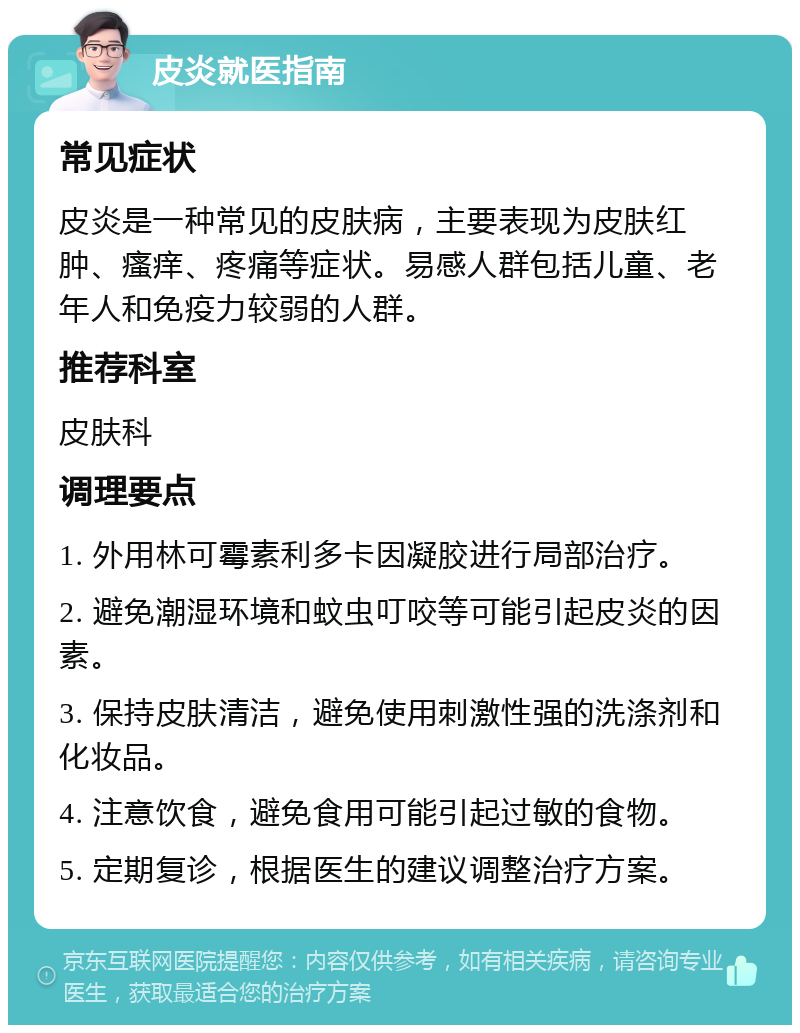 皮炎就医指南 常见症状 皮炎是一种常见的皮肤病，主要表现为皮肤红肿、瘙痒、疼痛等症状。易感人群包括儿童、老年人和免疫力较弱的人群。 推荐科室 皮肤科 调理要点 1. 外用林可霉素利多卡因凝胶进行局部治疗。 2. 避免潮湿环境和蚊虫叮咬等可能引起皮炎的因素。 3. 保持皮肤清洁，避免使用刺激性强的洗涤剂和化妆品。 4. 注意饮食，避免食用可能引起过敏的食物。 5. 定期复诊，根据医生的建议调整治疗方案。