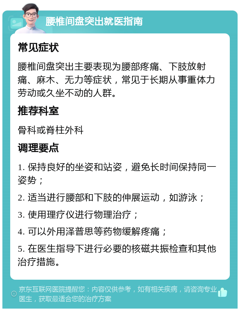 腰椎间盘突出就医指南 常见症状 腰椎间盘突出主要表现为腰部疼痛、下肢放射痛、麻木、无力等症状，常见于长期从事重体力劳动或久坐不动的人群。 推荐科室 骨科或脊柱外科 调理要点 1. 保持良好的坐姿和站姿，避免长时间保持同一姿势； 2. 适当进行腰部和下肢的伸展运动，如游泳； 3. 使用理疗仪进行物理治疗； 4. 可以外用泽普思等药物缓解疼痛； 5. 在医生指导下进行必要的核磁共振检查和其他治疗措施。