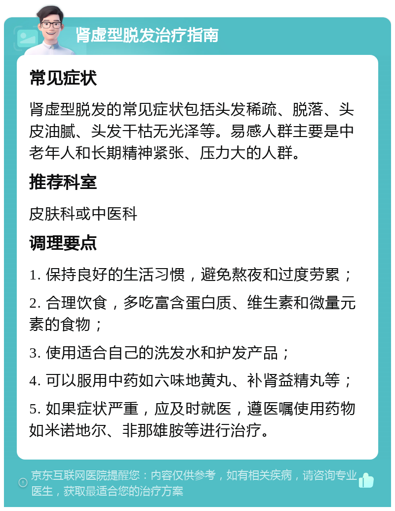 肾虚型脱发治疗指南 常见症状 肾虚型脱发的常见症状包括头发稀疏、脱落、头皮油腻、头发干枯无光泽等。易感人群主要是中老年人和长期精神紧张、压力大的人群。 推荐科室 皮肤科或中医科 调理要点 1. 保持良好的生活习惯，避免熬夜和过度劳累； 2. 合理饮食，多吃富含蛋白质、维生素和微量元素的食物； 3. 使用适合自己的洗发水和护发产品； 4. 可以服用中药如六味地黄丸、补肾益精丸等； 5. 如果症状严重，应及时就医，遵医嘱使用药物如米诺地尔、非那雄胺等进行治疗。