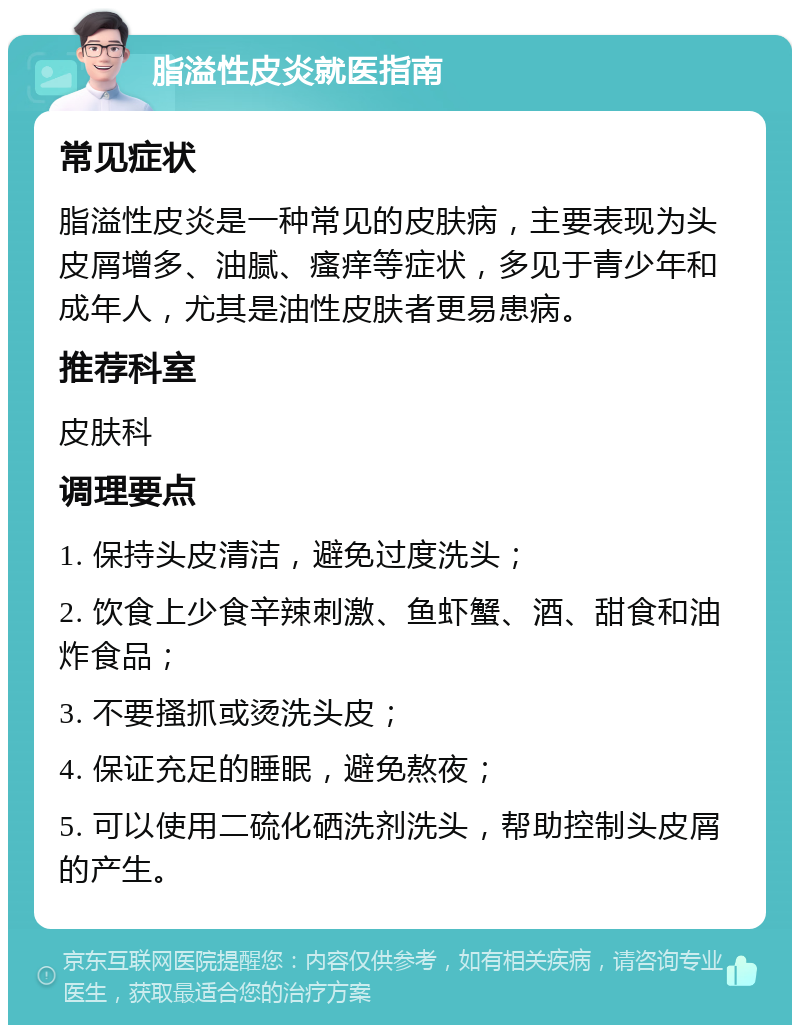 脂溢性皮炎就医指南 常见症状 脂溢性皮炎是一种常见的皮肤病，主要表现为头皮屑增多、油腻、瘙痒等症状，多见于青少年和成年人，尤其是油性皮肤者更易患病。 推荐科室 皮肤科 调理要点 1. 保持头皮清洁，避免过度洗头； 2. 饮食上少食辛辣刺激、鱼虾蟹、酒、甜食和油炸食品； 3. 不要搔抓或烫洗头皮； 4. 保证充足的睡眠，避免熬夜； 5. 可以使用二硫化硒洗剂洗头，帮助控制头皮屑的产生。