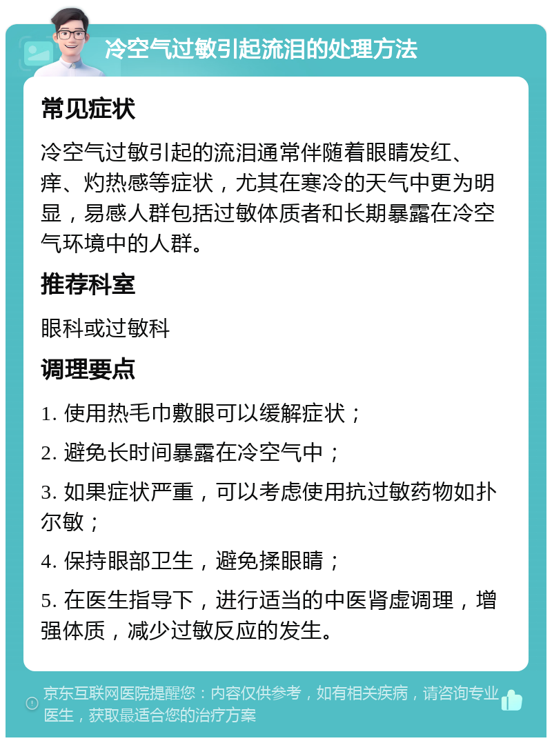 冷空气过敏引起流泪的处理方法 常见症状 冷空气过敏引起的流泪通常伴随着眼睛发红、痒、灼热感等症状，尤其在寒冷的天气中更为明显，易感人群包括过敏体质者和长期暴露在冷空气环境中的人群。 推荐科室 眼科或过敏科 调理要点 1. 使用热毛巾敷眼可以缓解症状； 2. 避免长时间暴露在冷空气中； 3. 如果症状严重，可以考虑使用抗过敏药物如扑尔敏； 4. 保持眼部卫生，避免揉眼睛； 5. 在医生指导下，进行适当的中医肾虚调理，增强体质，减少过敏反应的发生。