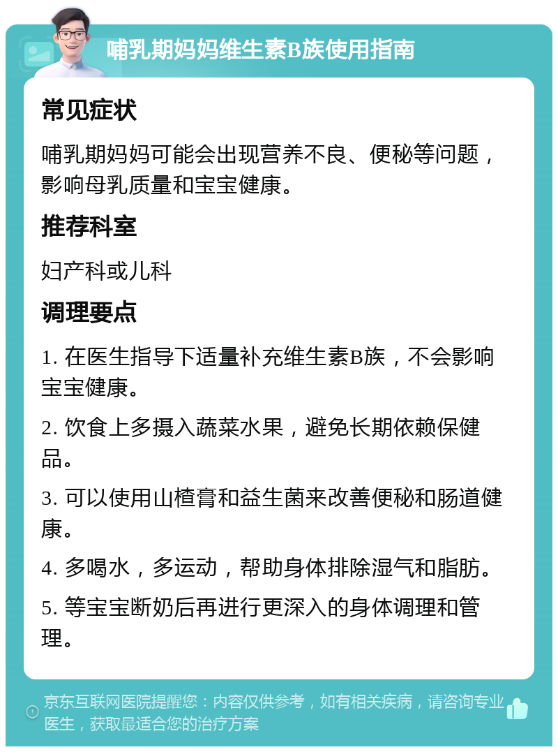 哺乳期妈妈维生素B族使用指南 常见症状 哺乳期妈妈可能会出现营养不良、便秘等问题，影响母乳质量和宝宝健康。 推荐科室 妇产科或儿科 调理要点 1. 在医生指导下适量补充维生素B族，不会影响宝宝健康。 2. 饮食上多摄入蔬菜水果，避免长期依赖保健品。 3. 可以使用山楂膏和益生菌来改善便秘和肠道健康。 4. 多喝水，多运动，帮助身体排除湿气和脂肪。 5. 等宝宝断奶后再进行更深入的身体调理和管理。