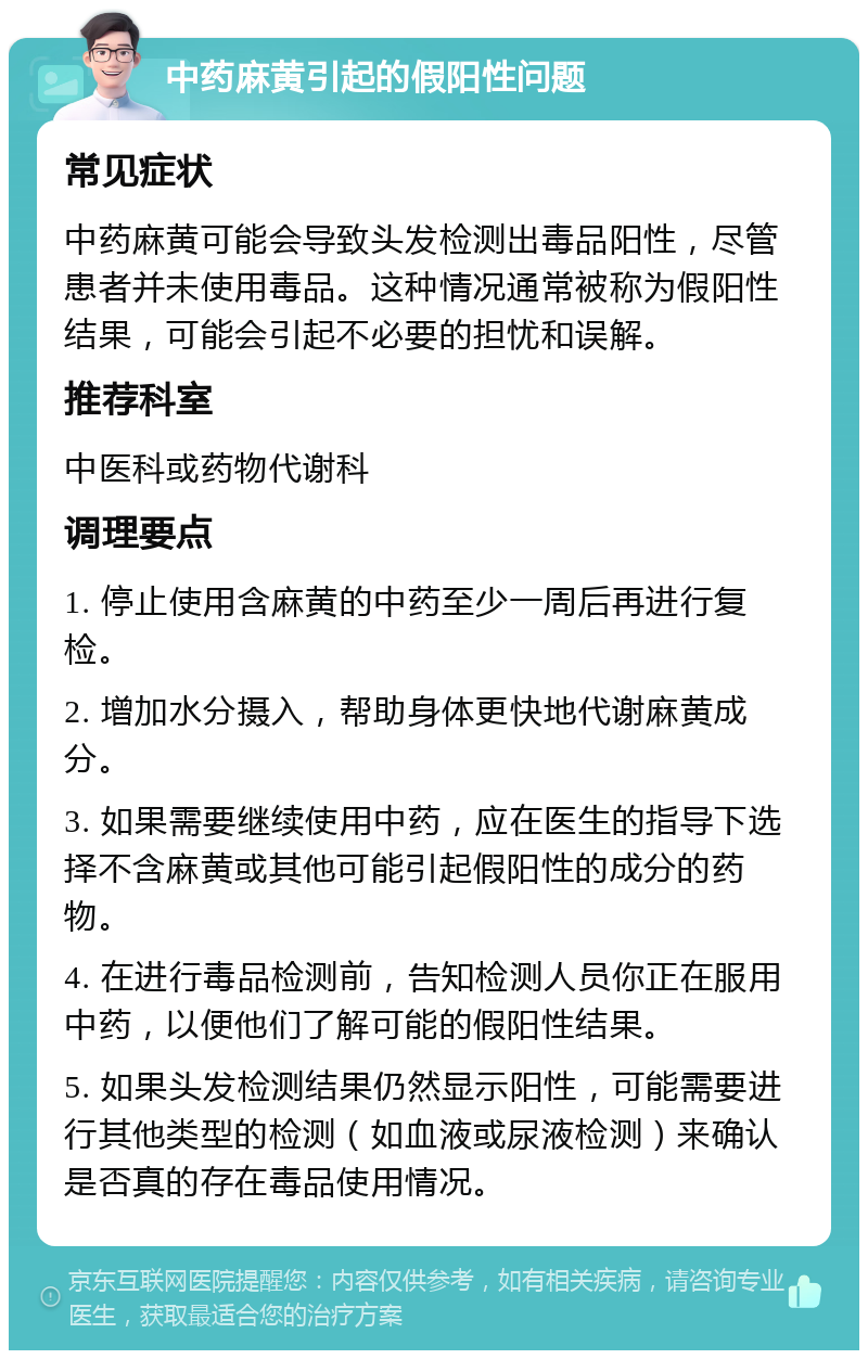 中药麻黄引起的假阳性问题 常见症状 中药麻黄可能会导致头发检测出毒品阳性，尽管患者并未使用毒品。这种情况通常被称为假阳性结果，可能会引起不必要的担忧和误解。 推荐科室 中医科或药物代谢科 调理要点 1. 停止使用含麻黄的中药至少一周后再进行复检。 2. 增加水分摄入，帮助身体更快地代谢麻黄成分。 3. 如果需要继续使用中药，应在医生的指导下选择不含麻黄或其他可能引起假阳性的成分的药物。 4. 在进行毒品检测前，告知检测人员你正在服用中药，以便他们了解可能的假阳性结果。 5. 如果头发检测结果仍然显示阳性，可能需要进行其他类型的检测（如血液或尿液检测）来确认是否真的存在毒品使用情况。