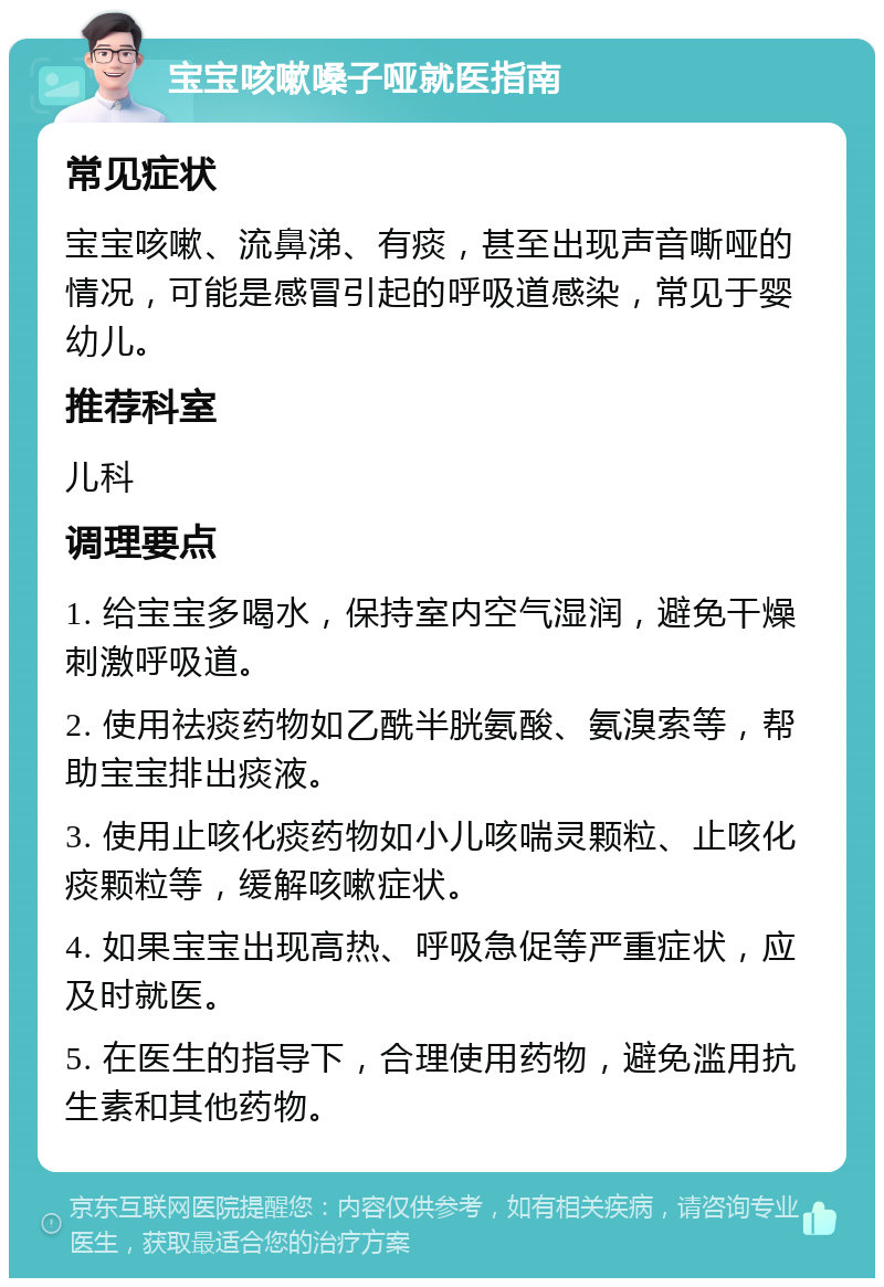 宝宝咳嗽嗓子哑就医指南 常见症状 宝宝咳嗽、流鼻涕、有痰，甚至出现声音嘶哑的情况，可能是感冒引起的呼吸道感染，常见于婴幼儿。 推荐科室 儿科 调理要点 1. 给宝宝多喝水，保持室内空气湿润，避免干燥刺激呼吸道。 2. 使用祛痰药物如乙酰半胱氨酸、氨溴索等，帮助宝宝排出痰液。 3. 使用止咳化痰药物如小儿咳喘灵颗粒、止咳化痰颗粒等，缓解咳嗽症状。 4. 如果宝宝出现高热、呼吸急促等严重症状，应及时就医。 5. 在医生的指导下，合理使用药物，避免滥用抗生素和其他药物。