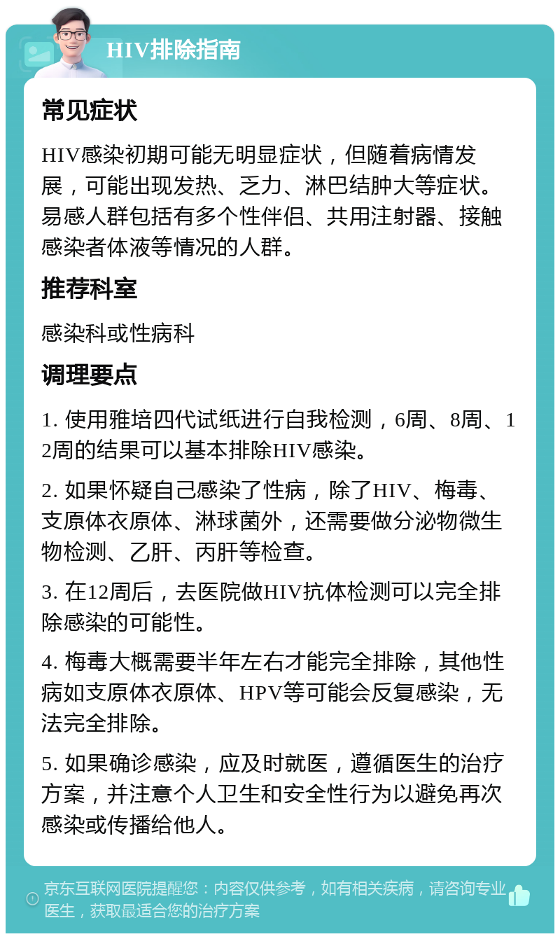 HIV排除指南 常见症状 HIV感染初期可能无明显症状，但随着病情发展，可能出现发热、乏力、淋巴结肿大等症状。易感人群包括有多个性伴侣、共用注射器、接触感染者体液等情况的人群。 推荐科室 感染科或性病科 调理要点 1. 使用雅培四代试纸进行自我检测，6周、8周、12周的结果可以基本排除HIV感染。 2. 如果怀疑自己感染了性病，除了HIV、梅毒、支原体衣原体、淋球菌外，还需要做分泌物微生物检测、乙肝、丙肝等检查。 3. 在12周后，去医院做HIV抗体检测可以完全排除感染的可能性。 4. 梅毒大概需要半年左右才能完全排除，其他性病如支原体衣原体、HPV等可能会反复感染，无法完全排除。 5. 如果确诊感染，应及时就医，遵循医生的治疗方案，并注意个人卫生和安全性行为以避免再次感染或传播给他人。