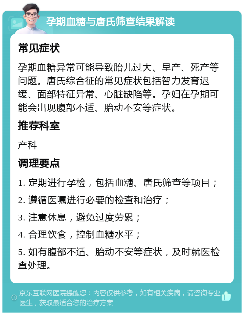 孕期血糖与唐氏筛查结果解读 常见症状 孕期血糖异常可能导致胎儿过大、早产、死产等问题。唐氏综合征的常见症状包括智力发育迟缓、面部特征异常、心脏缺陷等。孕妇在孕期可能会出现腹部不适、胎动不安等症状。 推荐科室 产科 调理要点 1. 定期进行孕检，包括血糖、唐氏筛查等项目； 2. 遵循医嘱进行必要的检查和治疗； 3. 注意休息，避免过度劳累； 4. 合理饮食，控制血糖水平； 5. 如有腹部不适、胎动不安等症状，及时就医检查处理。