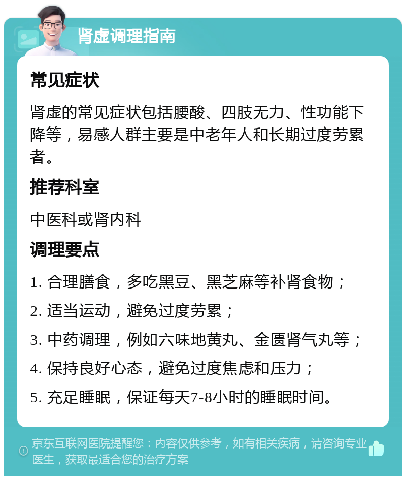 肾虚调理指南 常见症状 肾虚的常见症状包括腰酸、四肢无力、性功能下降等，易感人群主要是中老年人和长期过度劳累者。 推荐科室 中医科或肾内科 调理要点 1. 合理膳食，多吃黑豆、黑芝麻等补肾食物； 2. 适当运动，避免过度劳累； 3. 中药调理，例如六味地黄丸、金匮肾气丸等； 4. 保持良好心态，避免过度焦虑和压力； 5. 充足睡眠，保证每天7-8小时的睡眠时间。