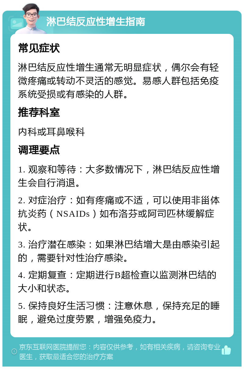 淋巴结反应性增生指南 常见症状 淋巴结反应性增生通常无明显症状，偶尔会有轻微疼痛或转动不灵活的感觉。易感人群包括免疫系统受损或有感染的人群。 推荐科室 内科或耳鼻喉科 调理要点 1. 观察和等待：大多数情况下，淋巴结反应性增生会自行消退。 2. 对症治疗：如有疼痛或不适，可以使用非甾体抗炎药（NSAIDs）如布洛芬或阿司匹林缓解症状。 3. 治疗潜在感染：如果淋巴结增大是由感染引起的，需要针对性治疗感染。 4. 定期复查：定期进行B超检查以监测淋巴结的大小和状态。 5. 保持良好生活习惯：注意休息，保持充足的睡眠，避免过度劳累，增强免疫力。