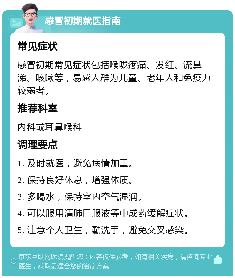 感冒初期就医指南 常见症状 感冒初期常见症状包括喉咙疼痛、发红、流鼻涕、咳嗽等，易感人群为儿童、老年人和免疫力较弱者。 推荐科室 内科或耳鼻喉科 调理要点 1. 及时就医，避免病情加重。 2. 保持良好休息，增强体质。 3. 多喝水，保持室内空气湿润。 4. 可以服用清肺口服液等中成药缓解症状。 5. 注意个人卫生，勤洗手，避免交叉感染。