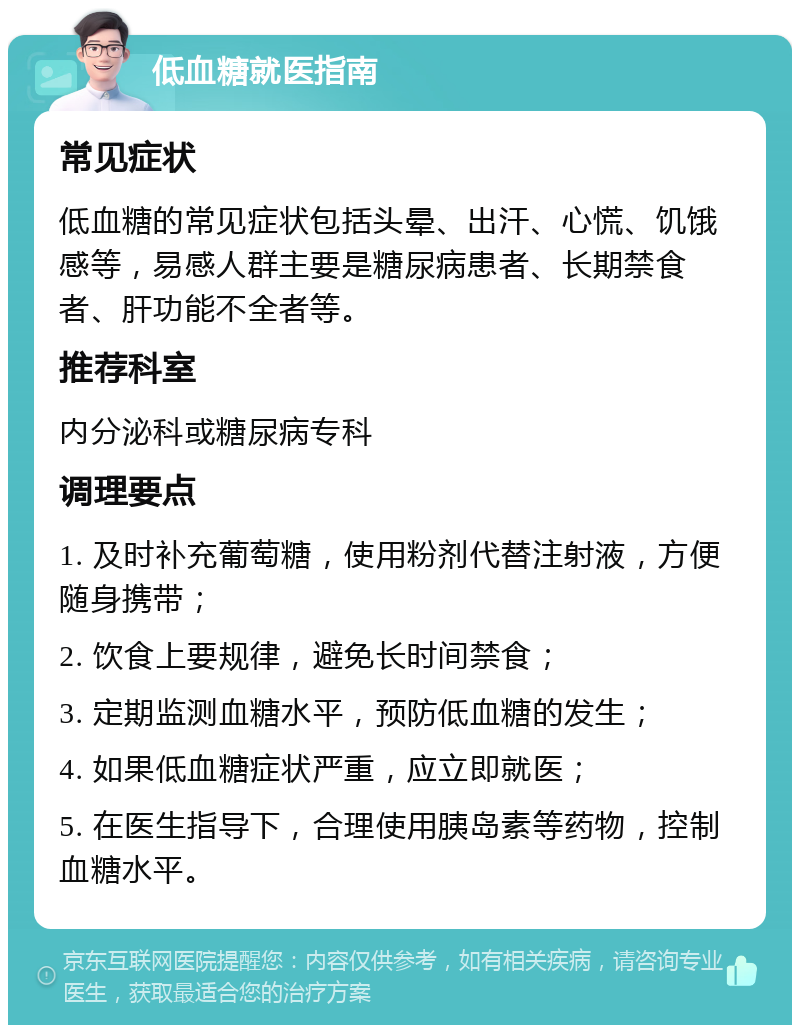 低血糖就医指南 常见症状 低血糖的常见症状包括头晕、出汗、心慌、饥饿感等，易感人群主要是糖尿病患者、长期禁食者、肝功能不全者等。 推荐科室 内分泌科或糖尿病专科 调理要点 1. 及时补充葡萄糖，使用粉剂代替注射液，方便随身携带； 2. 饮食上要规律，避免长时间禁食； 3. 定期监测血糖水平，预防低血糖的发生； 4. 如果低血糖症状严重，应立即就医； 5. 在医生指导下，合理使用胰岛素等药物，控制血糖水平。