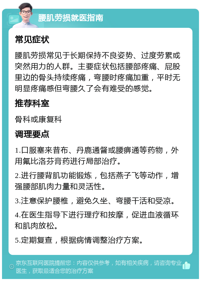 腰肌劳损就医指南 常见症状 腰肌劳损常见于长期保持不良姿势、过度劳累或突然用力的人群。主要症状包括腰部疼痛、屁股里边的骨头持续疼痛，弯腰时疼痛加重，平时无明显疼痛感但弯腰久了会有难受的感觉。 推荐科室 骨科或康复科 调理要点 1.口服塞来昔布、丹鹿通督或腰痹通等药物，外用氟比洛芬膏药进行局部治疗。 2.进行腰背肌功能锻炼，包括燕子飞等动作，增强腰部肌肉力量和灵活性。 3.注意保护腰椎，避免久坐、弯腰干活和受凉。 4.在医生指导下进行理疗和按摩，促进血液循环和肌肉放松。 5.定期复查，根据病情调整治疗方案。