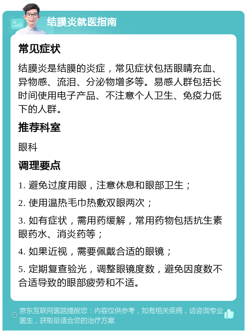 结膜炎就医指南 常见症状 结膜炎是结膜的炎症，常见症状包括眼睛充血、异物感、流泪、分泌物增多等。易感人群包括长时间使用电子产品、不注意个人卫生、免疫力低下的人群。 推荐科室 眼科 调理要点 1. 避免过度用眼，注意休息和眼部卫生； 2. 使用温热毛巾热敷双眼两次； 3. 如有症状，需用药缓解，常用药物包括抗生素眼药水、消炎药等； 4. 如果近视，需要佩戴合适的眼镜； 5. 定期复查验光，调整眼镜度数，避免因度数不合适导致的眼部疲劳和不适。