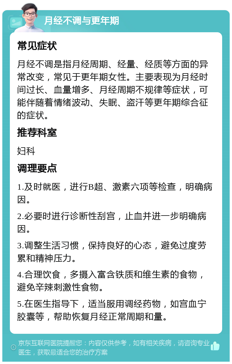 月经不调与更年期 常见症状 月经不调是指月经周期、经量、经质等方面的异常改变，常见于更年期女性。主要表现为月经时间过长、血量增多、月经周期不规律等症状，可能伴随着情绪波动、失眠、盗汗等更年期综合征的症状。 推荐科室 妇科 调理要点 1.及时就医，进行B超、激素六项等检查，明确病因。 2.必要时进行诊断性刮宫，止血并进一步明确病因。 3.调整生活习惯，保持良好的心态，避免过度劳累和精神压力。 4.合理饮食，多摄入富含铁质和维生素的食物，避免辛辣刺激性食物。 5.在医生指导下，适当服用调经药物，如宫血宁胶囊等，帮助恢复月经正常周期和量。