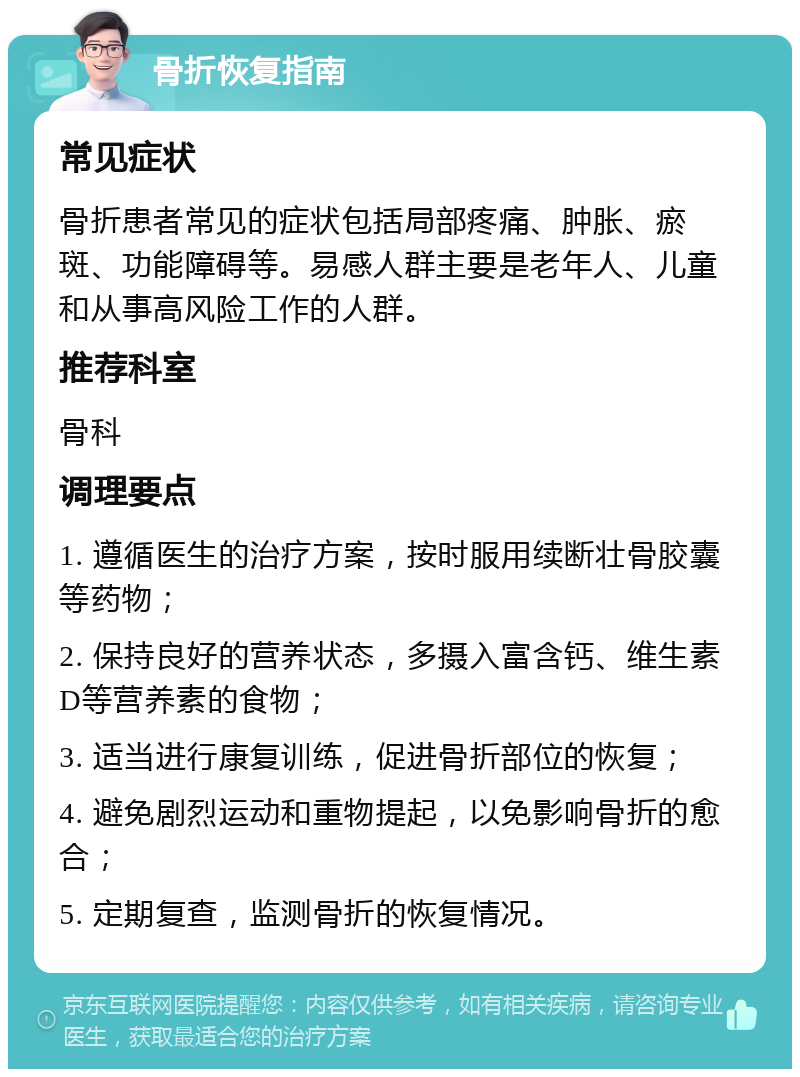 骨折恢复指南 常见症状 骨折患者常见的症状包括局部疼痛、肿胀、瘀斑、功能障碍等。易感人群主要是老年人、儿童和从事高风险工作的人群。 推荐科室 骨科 调理要点 1. 遵循医生的治疗方案，按时服用续断壮骨胶囊等药物； 2. 保持良好的营养状态，多摄入富含钙、维生素D等营养素的食物； 3. 适当进行康复训练，促进骨折部位的恢复； 4. 避免剧烈运动和重物提起，以免影响骨折的愈合； 5. 定期复查，监测骨折的恢复情况。