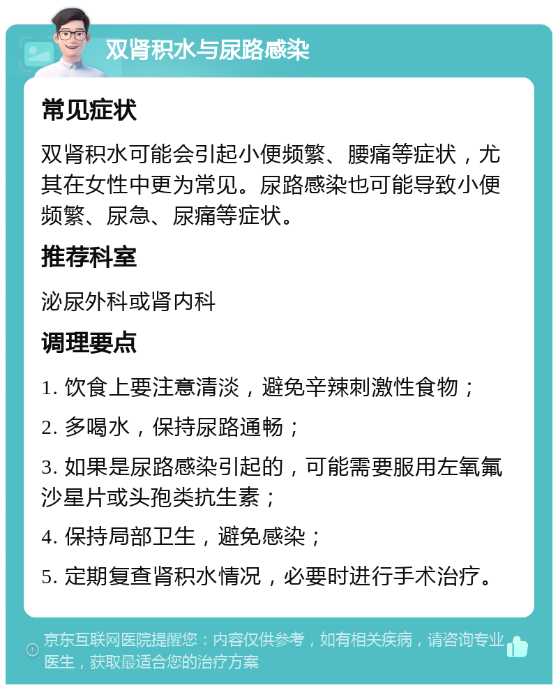 双肾积水与尿路感染 常见症状 双肾积水可能会引起小便频繁、腰痛等症状，尤其在女性中更为常见。尿路感染也可能导致小便频繁、尿急、尿痛等症状。 推荐科室 泌尿外科或肾内科 调理要点 1. 饮食上要注意清淡，避免辛辣刺激性食物； 2. 多喝水，保持尿路通畅； 3. 如果是尿路感染引起的，可能需要服用左氧氟沙星片或头孢类抗生素； 4. 保持局部卫生，避免感染； 5. 定期复查肾积水情况，必要时进行手术治疗。