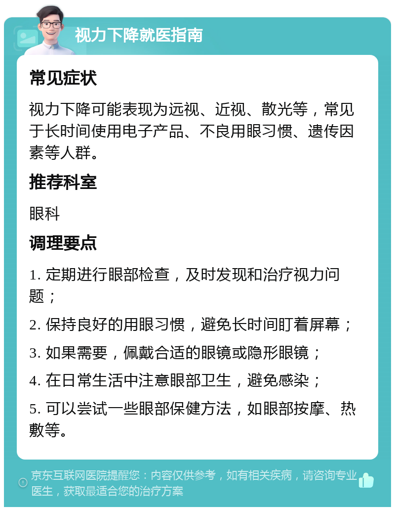 视力下降就医指南 常见症状 视力下降可能表现为远视、近视、散光等，常见于长时间使用电子产品、不良用眼习惯、遗传因素等人群。 推荐科室 眼科 调理要点 1. 定期进行眼部检查，及时发现和治疗视力问题； 2. 保持良好的用眼习惯，避免长时间盯着屏幕； 3. 如果需要，佩戴合适的眼镜或隐形眼镜； 4. 在日常生活中注意眼部卫生，避免感染； 5. 可以尝试一些眼部保健方法，如眼部按摩、热敷等。