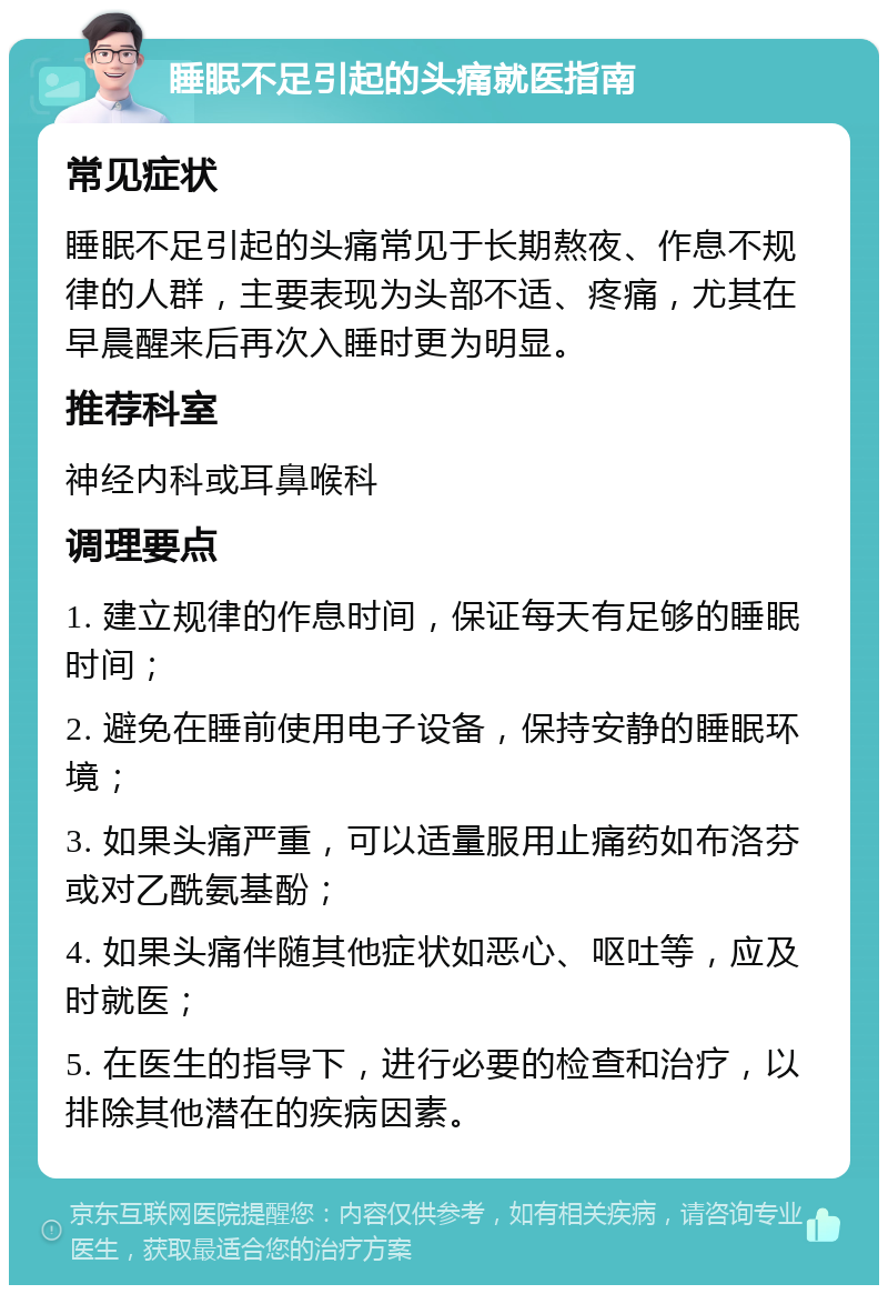 睡眠不足引起的头痛就医指南 常见症状 睡眠不足引起的头痛常见于长期熬夜、作息不规律的人群，主要表现为头部不适、疼痛，尤其在早晨醒来后再次入睡时更为明显。 推荐科室 神经内科或耳鼻喉科 调理要点 1. 建立规律的作息时间，保证每天有足够的睡眠时间； 2. 避免在睡前使用电子设备，保持安静的睡眠环境； 3. 如果头痛严重，可以适量服用止痛药如布洛芬或对乙酰氨基酚； 4. 如果头痛伴随其他症状如恶心、呕吐等，应及时就医； 5. 在医生的指导下，进行必要的检查和治疗，以排除其他潜在的疾病因素。