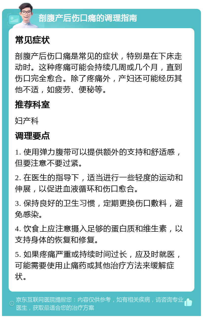 剖腹产后伤口痛的调理指南 常见症状 剖腹产后伤口痛是常见的症状，特别是在下床走动时。这种疼痛可能会持续几周或几个月，直到伤口完全愈合。除了疼痛外，产妇还可能经历其他不适，如疲劳、便秘等。 推荐科室 妇产科 调理要点 1. 使用弹力腹带可以提供额外的支持和舒适感，但要注意不要过紧。 2. 在医生的指导下，适当进行一些轻度的运动和伸展，以促进血液循环和伤口愈合。 3. 保持良好的卫生习惯，定期更换伤口敷料，避免感染。 4. 饮食上应注意摄入足够的蛋白质和维生素，以支持身体的恢复和修复。 5. 如果疼痛严重或持续时间过长，应及时就医，可能需要使用止痛药或其他治疗方法来缓解症状。