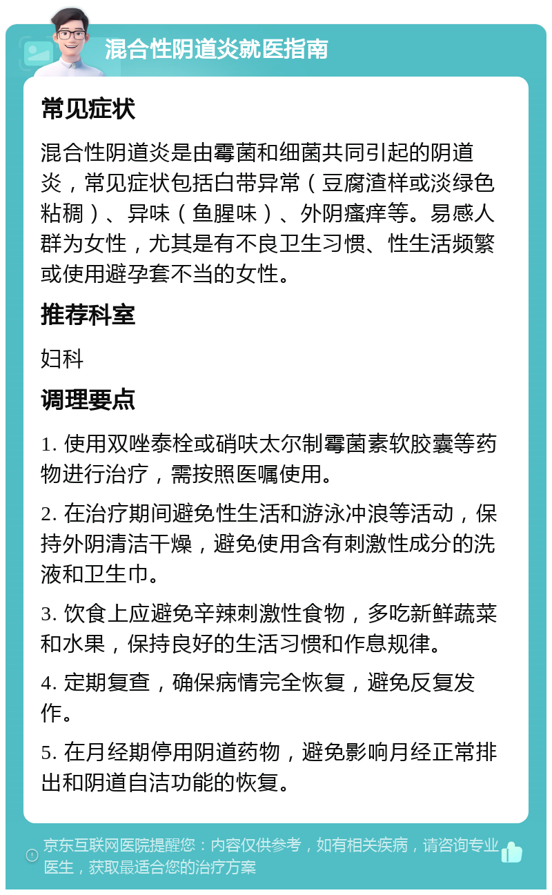 混合性阴道炎就医指南 常见症状 混合性阴道炎是由霉菌和细菌共同引起的阴道炎，常见症状包括白带异常（豆腐渣样或淡绿色粘稠）、异味（鱼腥味）、外阴瘙痒等。易感人群为女性，尤其是有不良卫生习惯、性生活频繁或使用避孕套不当的女性。 推荐科室 妇科 调理要点 1. 使用双唑泰栓或硝呋太尔制霉菌素软胶囊等药物进行治疗，需按照医嘱使用。 2. 在治疗期间避免性生活和游泳冲浪等活动，保持外阴清洁干燥，避免使用含有刺激性成分的洗液和卫生巾。 3. 饮食上应避免辛辣刺激性食物，多吃新鲜蔬菜和水果，保持良好的生活习惯和作息规律。 4. 定期复查，确保病情完全恢复，避免反复发作。 5. 在月经期停用阴道药物，避免影响月经正常排出和阴道自洁功能的恢复。