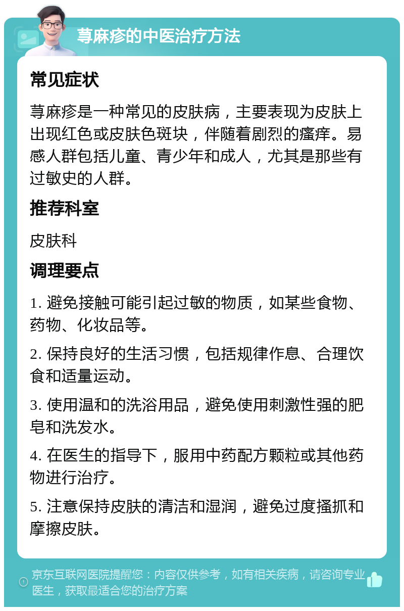 荨麻疹的中医治疗方法 常见症状 荨麻疹是一种常见的皮肤病，主要表现为皮肤上出现红色或皮肤色斑块，伴随着剧烈的瘙痒。易感人群包括儿童、青少年和成人，尤其是那些有过敏史的人群。 推荐科室 皮肤科 调理要点 1. 避免接触可能引起过敏的物质，如某些食物、药物、化妆品等。 2. 保持良好的生活习惯，包括规律作息、合理饮食和适量运动。 3. 使用温和的洗浴用品，避免使用刺激性强的肥皂和洗发水。 4. 在医生的指导下，服用中药配方颗粒或其他药物进行治疗。 5. 注意保持皮肤的清洁和湿润，避免过度搔抓和摩擦皮肤。