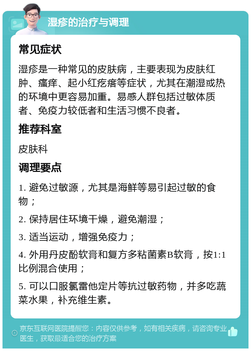 湿疹的治疗与调理 常见症状 湿疹是一种常见的皮肤病，主要表现为皮肤红肿、瘙痒、起小红疙瘩等症状，尤其在潮湿或热的环境中更容易加重。易感人群包括过敏体质者、免疫力较低者和生活习惯不良者。 推荐科室 皮肤科 调理要点 1. 避免过敏源，尤其是海鲜等易引起过敏的食物； 2. 保持居住环境干燥，避免潮湿； 3. 适当运动，增强免疫力； 4. 外用丹皮酚软膏和复方多粘菌素B软膏，按1:1比例混合使用； 5. 可以口服氯雷他定片等抗过敏药物，并多吃蔬菜水果，补充维生素。