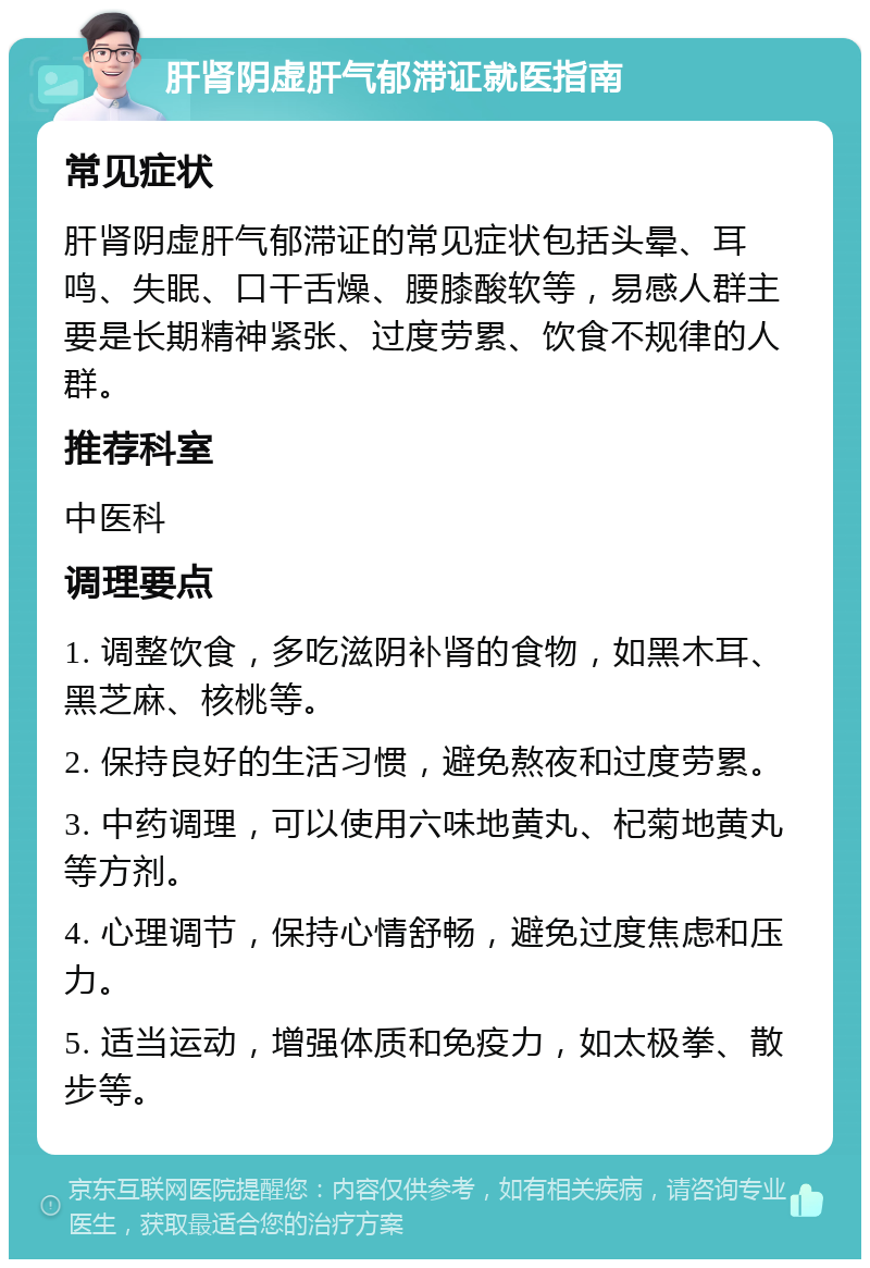 肝肾阴虚肝气郁滞证就医指南 常见症状 肝肾阴虚肝气郁滞证的常见症状包括头晕、耳鸣、失眠、口干舌燥、腰膝酸软等，易感人群主要是长期精神紧张、过度劳累、饮食不规律的人群。 推荐科室 中医科 调理要点 1. 调整饮食，多吃滋阴补肾的食物，如黑木耳、黑芝麻、核桃等。 2. 保持良好的生活习惯，避免熬夜和过度劳累。 3. 中药调理，可以使用六味地黄丸、杞菊地黄丸等方剂。 4. 心理调节，保持心情舒畅，避免过度焦虑和压力。 5. 适当运动，增强体质和免疫力，如太极拳、散步等。