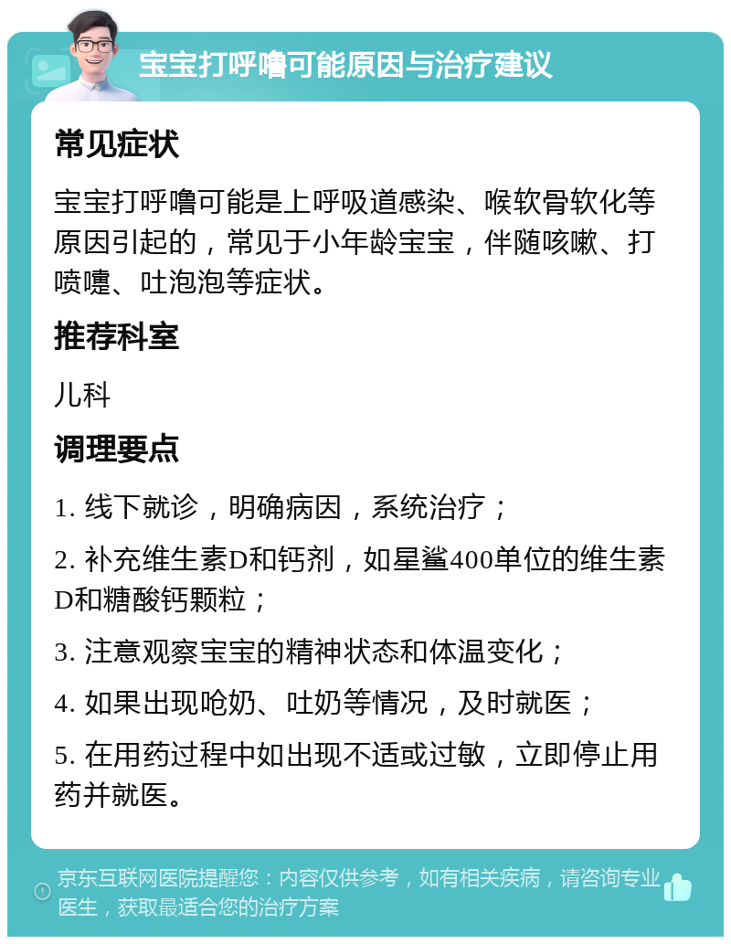 宝宝打呼噜可能原因与治疗建议 常见症状 宝宝打呼噜可能是上呼吸道感染、喉软骨软化等原因引起的，常见于小年龄宝宝，伴随咳嗽、打喷嚏、吐泡泡等症状。 推荐科室 儿科 调理要点 1. 线下就诊，明确病因，系统治疗； 2. 补充维生素D和钙剂，如星鲨400单位的维生素D和糖酸钙颗粒； 3. 注意观察宝宝的精神状态和体温变化； 4. 如果出现呛奶、吐奶等情况，及时就医； 5. 在用药过程中如出现不适或过敏，立即停止用药并就医。