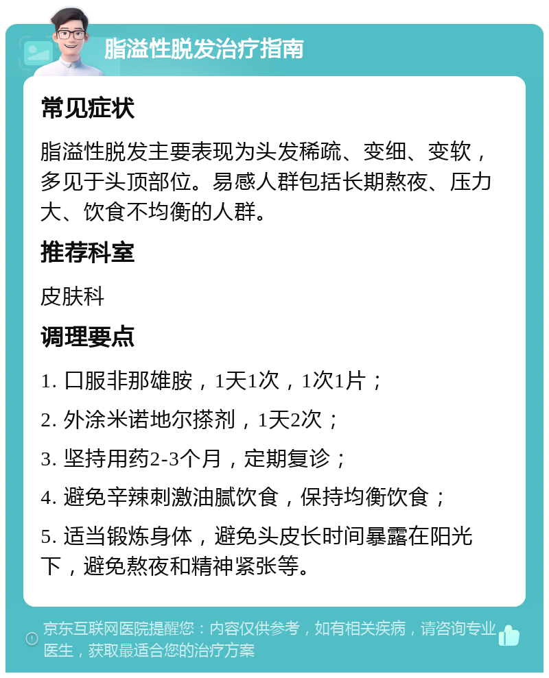 脂溢性脱发治疗指南 常见症状 脂溢性脱发主要表现为头发稀疏、变细、变软，多见于头顶部位。易感人群包括长期熬夜、压力大、饮食不均衡的人群。 推荐科室 皮肤科 调理要点 1. 口服非那雄胺，1天1次，1次1片； 2. 外涂米诺地尔搽剂，1天2次； 3. 坚持用药2-3个月，定期复诊； 4. 避免辛辣刺激油腻饮食，保持均衡饮食； 5. 适当锻炼身体，避免头皮长时间暴露在阳光下，避免熬夜和精神紧张等。