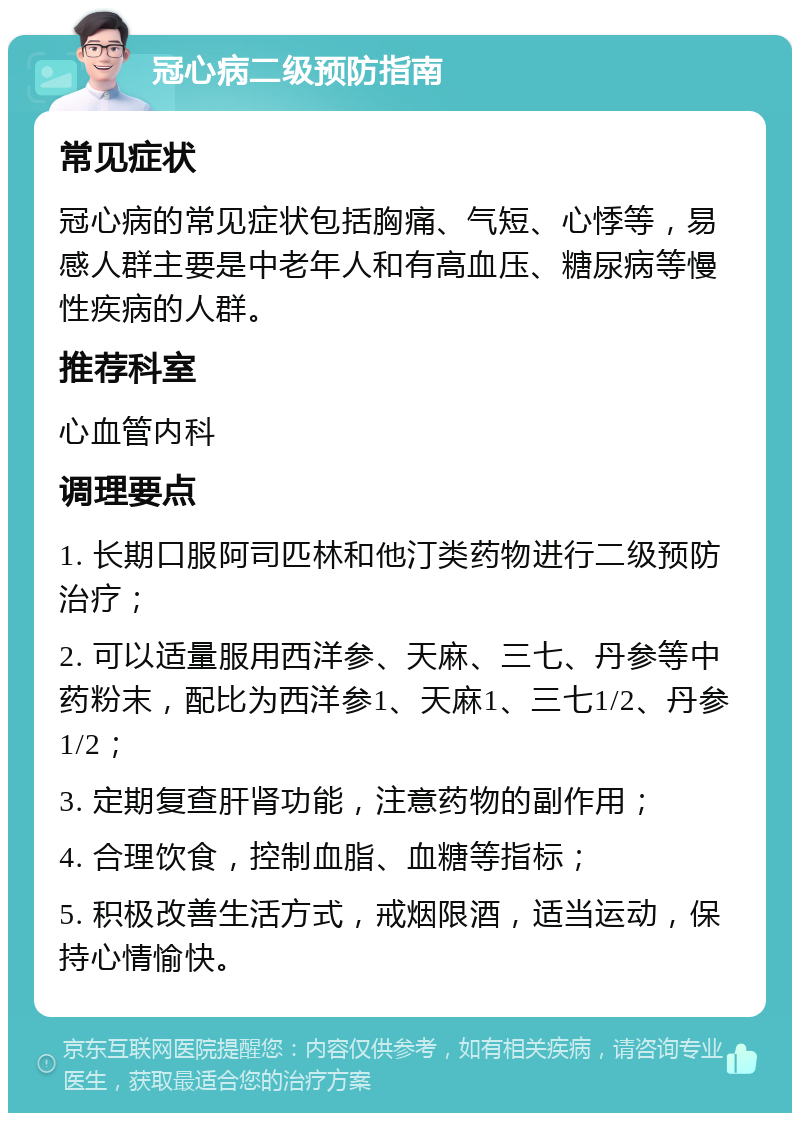 冠心病二级预防指南 常见症状 冠心病的常见症状包括胸痛、气短、心悸等，易感人群主要是中老年人和有高血压、糖尿病等慢性疾病的人群。 推荐科室 心血管内科 调理要点 1. 长期口服阿司匹林和他汀类药物进行二级预防治疗； 2. 可以适量服用西洋参、天麻、三七、丹参等中药粉末，配比为西洋参1、天麻1、三七1/2、丹参1/2； 3. 定期复查肝肾功能，注意药物的副作用； 4. 合理饮食，控制血脂、血糖等指标； 5. 积极改善生活方式，戒烟限酒，适当运动，保持心情愉快。