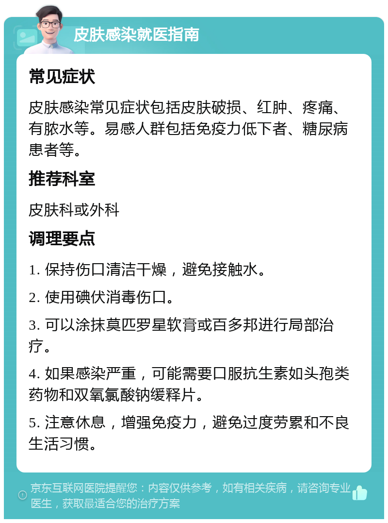 皮肤感染就医指南 常见症状 皮肤感染常见症状包括皮肤破损、红肿、疼痛、有脓水等。易感人群包括免疫力低下者、糖尿病患者等。 推荐科室 皮肤科或外科 调理要点 1. 保持伤口清洁干燥，避免接触水。 2. 使用碘伏消毒伤口。 3. 可以涂抹莫匹罗星软膏或百多邦进行局部治疗。 4. 如果感染严重，可能需要口服抗生素如头孢类药物和双氧氯酸钠缓释片。 5. 注意休息，增强免疫力，避免过度劳累和不良生活习惯。