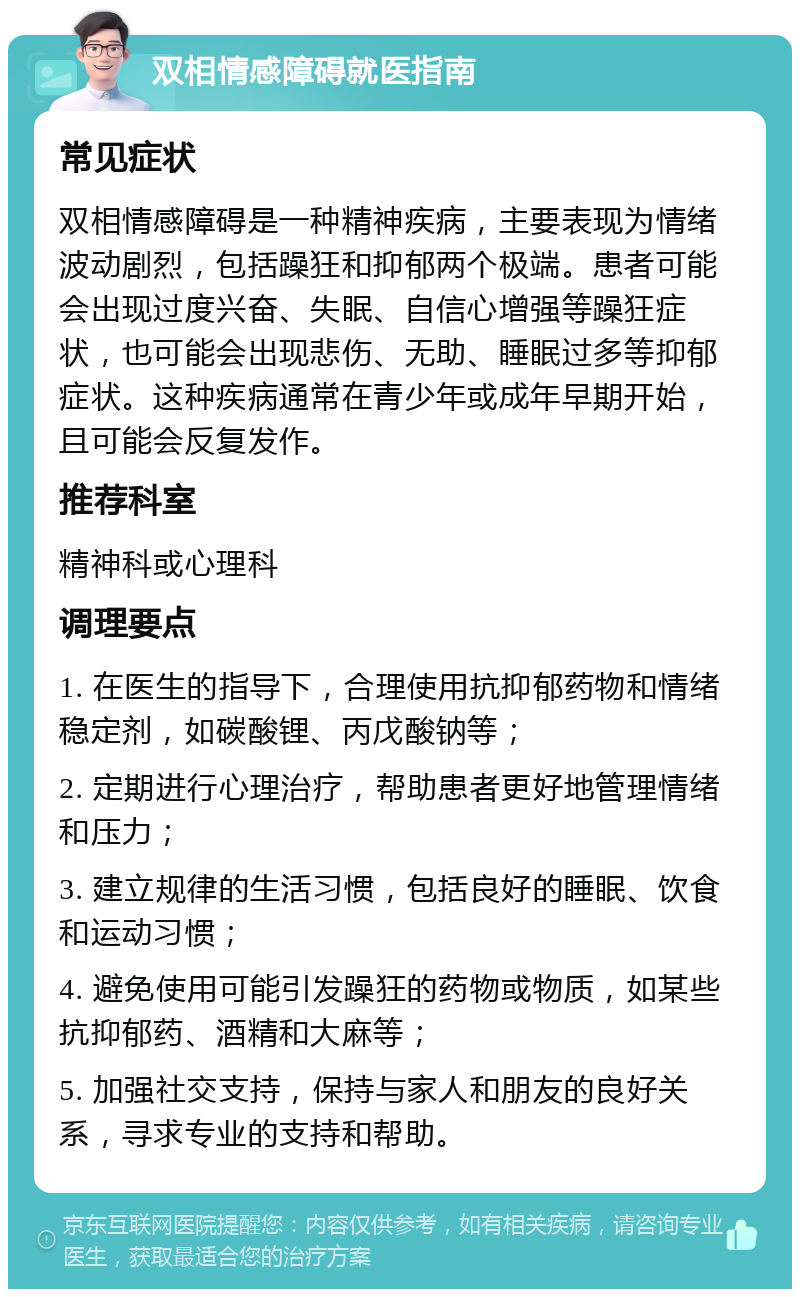 双相情感障碍就医指南 常见症状 双相情感障碍是一种精神疾病，主要表现为情绪波动剧烈，包括躁狂和抑郁两个极端。患者可能会出现过度兴奋、失眠、自信心增强等躁狂症状，也可能会出现悲伤、无助、睡眠过多等抑郁症状。这种疾病通常在青少年或成年早期开始，且可能会反复发作。 推荐科室 精神科或心理科 调理要点 1. 在医生的指导下，合理使用抗抑郁药物和情绪稳定剂，如碳酸锂、丙戊酸钠等； 2. 定期进行心理治疗，帮助患者更好地管理情绪和压力； 3. 建立规律的生活习惯，包括良好的睡眠、饮食和运动习惯； 4. 避免使用可能引发躁狂的药物或物质，如某些抗抑郁药、酒精和大麻等； 5. 加强社交支持，保持与家人和朋友的良好关系，寻求专业的支持和帮助。