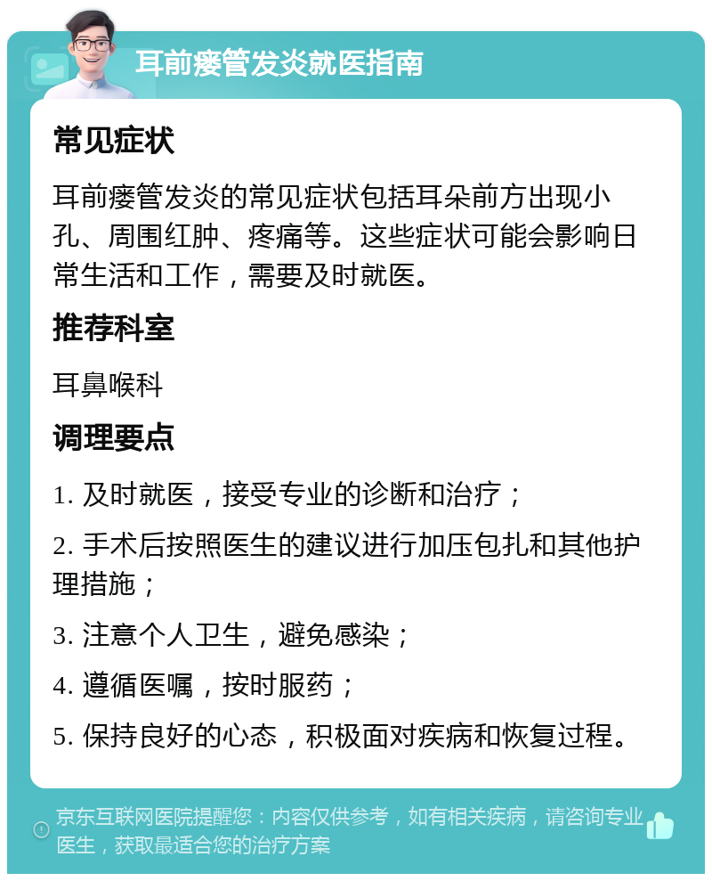 耳前瘘管发炎就医指南 常见症状 耳前瘘管发炎的常见症状包括耳朵前方出现小孔、周围红肿、疼痛等。这些症状可能会影响日常生活和工作，需要及时就医。 推荐科室 耳鼻喉科 调理要点 1. 及时就医，接受专业的诊断和治疗； 2. 手术后按照医生的建议进行加压包扎和其他护理措施； 3. 注意个人卫生，避免感染； 4. 遵循医嘱，按时服药； 5. 保持良好的心态，积极面对疾病和恢复过程。