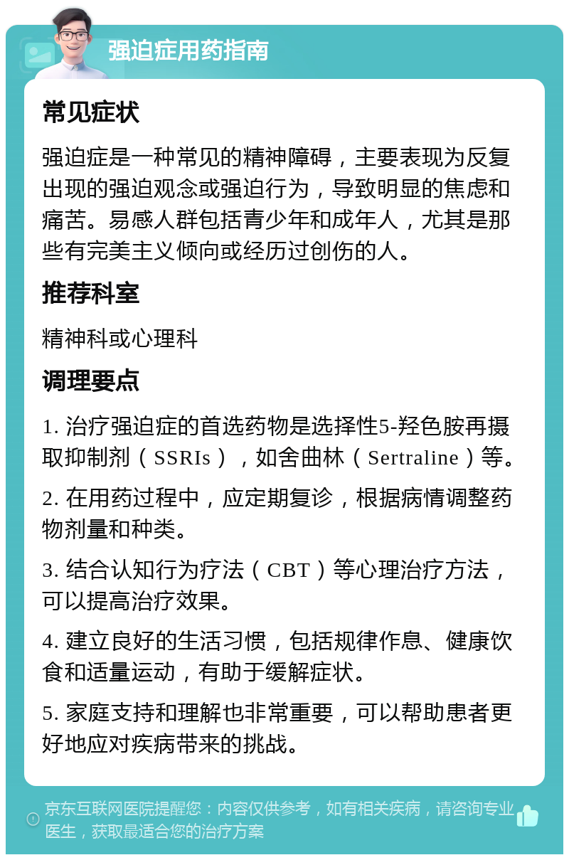 强迫症用药指南 常见症状 强迫症是一种常见的精神障碍，主要表现为反复出现的强迫观念或强迫行为，导致明显的焦虑和痛苦。易感人群包括青少年和成年人，尤其是那些有完美主义倾向或经历过创伤的人。 推荐科室 精神科或心理科 调理要点 1. 治疗强迫症的首选药物是选择性5-羟色胺再摄取抑制剂（SSRIs），如舍曲林（Sertraline）等。 2. 在用药过程中，应定期复诊，根据病情调整药物剂量和种类。 3. 结合认知行为疗法（CBT）等心理治疗方法，可以提高治疗效果。 4. 建立良好的生活习惯，包括规律作息、健康饮食和适量运动，有助于缓解症状。 5. 家庭支持和理解也非常重要，可以帮助患者更好地应对疾病带来的挑战。